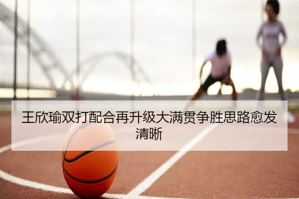 王欣瑜双打配合再升级大满贯争胜思路愈发清晰