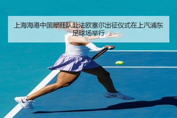 上海海港中国犀旺队赴法欧塞尔出征仪式在上汽浦东足球场举行